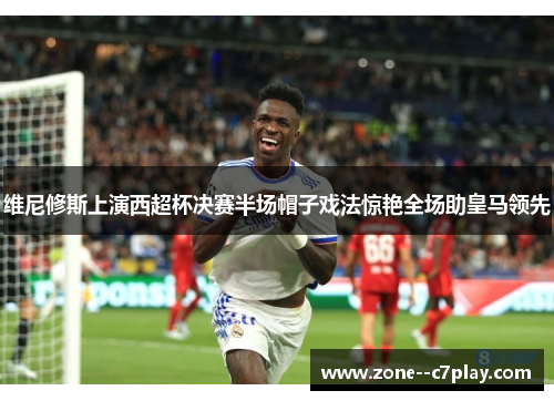 维尼修斯上演西超杯决赛半场帽子戏法惊艳全场助皇马领先 维尼修斯上演西超杯决赛半场帽子戏法惊艳全场助皇马领先